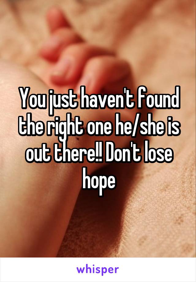 You just haven't found the right one he/she is out there!! Don't lose hope