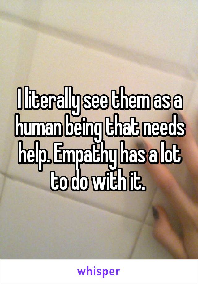 I literally see them as a human being that needs help. Empathy has a lot to do with it. 