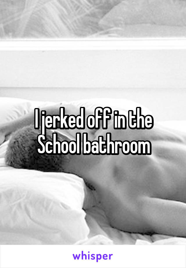 I jerked off in the School bathroom