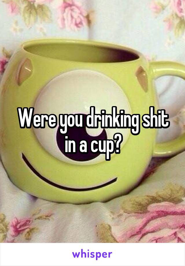 Were you drinking shit in a cup?