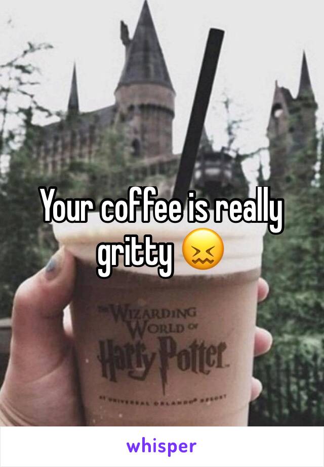 Your coffee is really gritty 😖