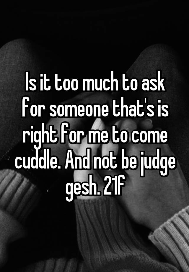 Is It Too Much To Ask For Someone Thats Is Right For Me To Come Cuddle And Not Be Judge Gesh 21f
