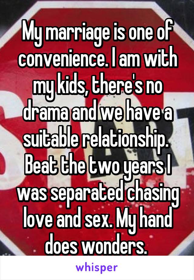 My marriage is one of convenience. I am with my kids, there's no drama and we have a suitable relationship. 
Beat the two years I was separated chasing love and sex. My hand does wonders. 