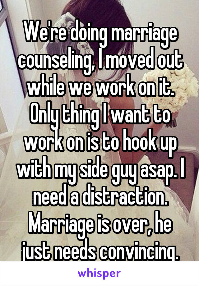 We're doing marriage counseling, I moved out while we work on it. Only thing I want to work on is to hook up with my side guy asap. I need a distraction. Marriage is over, he just needs convincing.