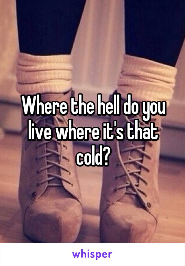 Where the hell do you live where it's that cold?