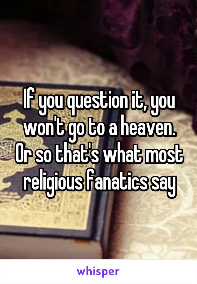 If you question it, you won't go to a heaven. Or so that's what most religious fanatics say