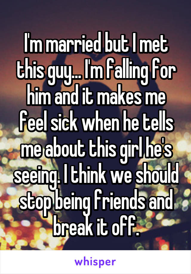 I'm married but I met this guy... I'm falling for him and it makes me feel sick when he tells me about this girl he's seeing. I think we should stop being friends and break it off.