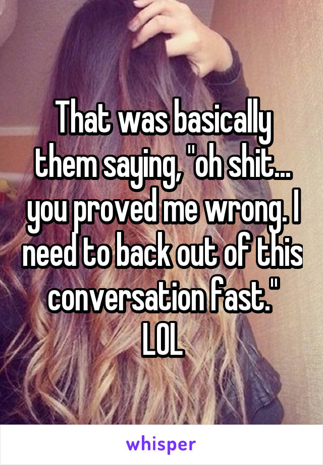 That was basically them saying, "oh shit... you proved me wrong. I need to back out of this conversation fast."
LOL