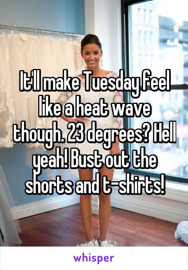 It'll make Tuesday feel like a heat wave though. 23 degrees? Hell yeah! Bust out the shorts and t-shirts!