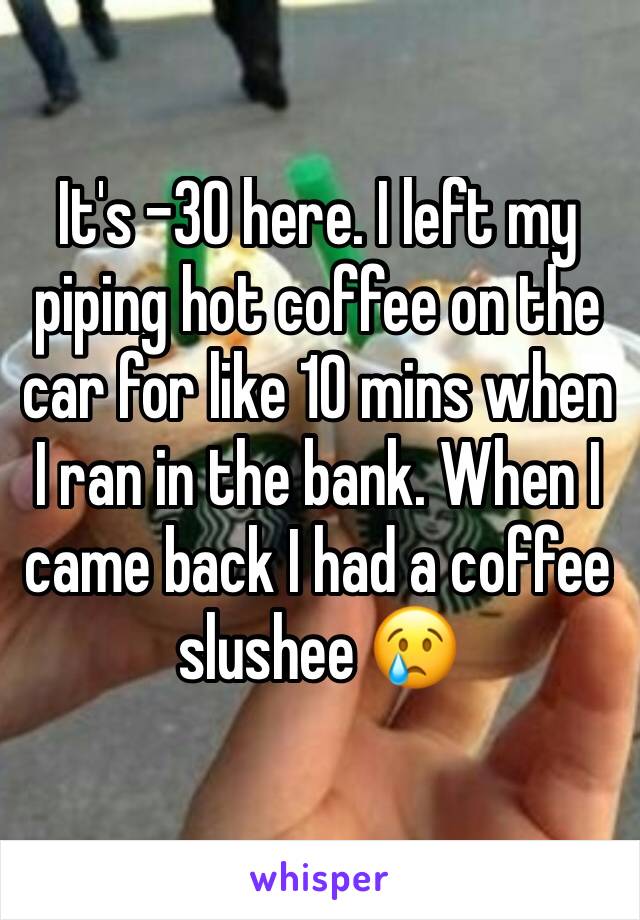 It's -30 here. I left my piping hot coffee on the car for like 10 mins when I ran in the bank. When I came back I had a coffee slushee 😢