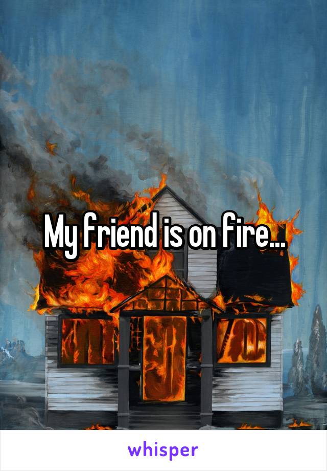 My friend is on fire...