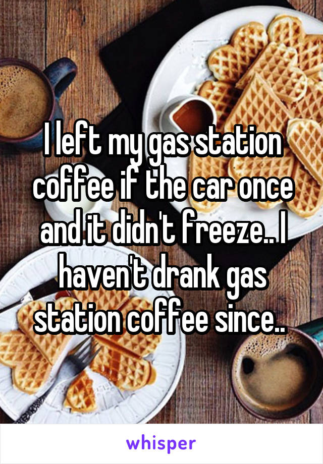 I left my gas station coffee if the car once and it didn't freeze.. I haven't drank gas station coffee since.. 