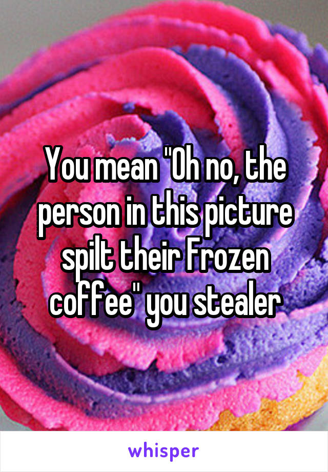 You mean "Oh no, the person in this picture spilt their Frozen coffee" you stealer