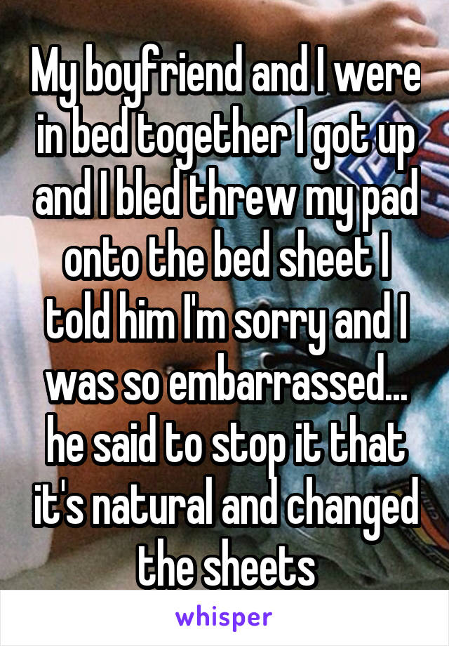 My boyfriend and I were in bed together I got up and I bled threw my pad onto the bed sheet I told him I'm sorry and I was so embarrassed... he said to stop it that it's natural and changed the sheets