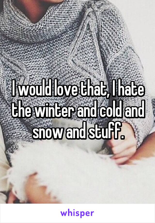 I would love that, I hate the winter and cold and snow and stuff.