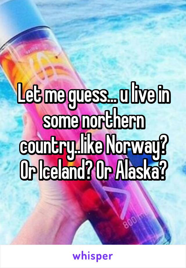 Let me guess... u live in some northern country..like Norway? Or Iceland? Or Alaska?