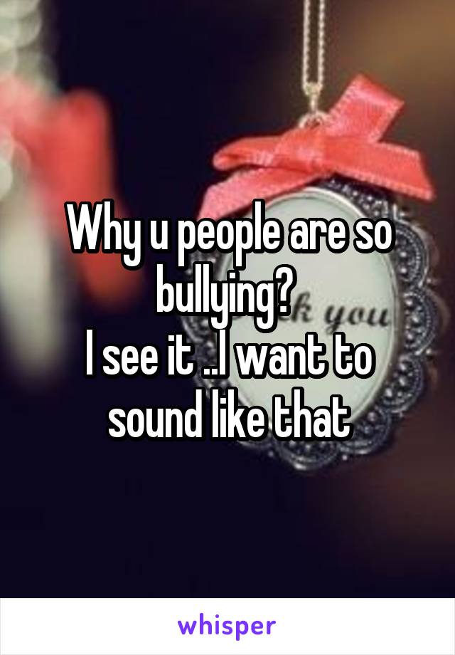 Why u people are so bullying? 
I see it ..I want to sound like that