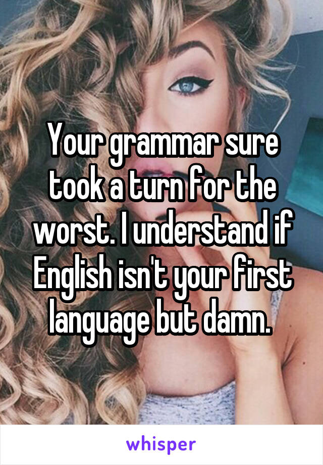 Your grammar sure took a turn for the worst. I understand if English isn't your first language but damn. 