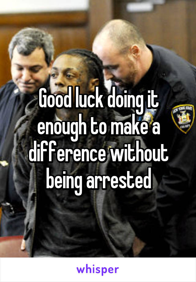 Good luck doing it enough to make a difference without being arrested