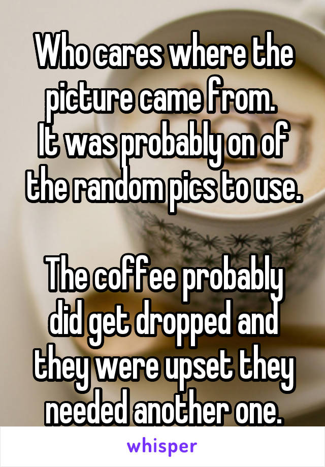 Who cares where the picture came from. 
It was probably on of the random pics to use.

The coffee probably did get dropped and they were upset they needed another one.