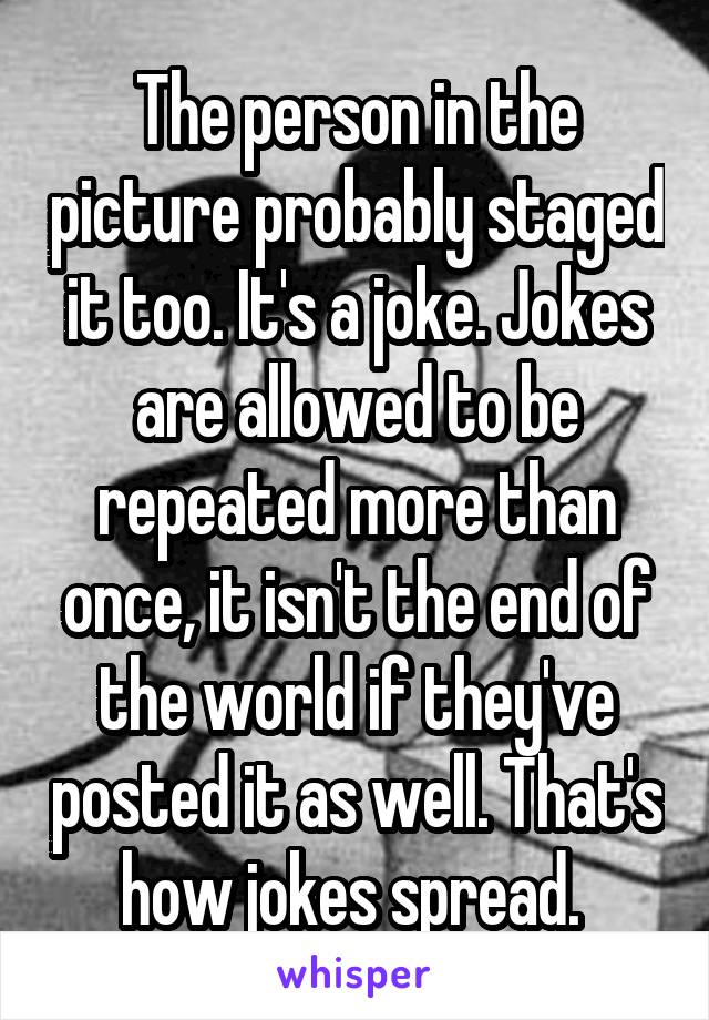 The person in the picture probably staged it too. It's a joke. Jokes are allowed to be repeated more than once, it isn't the end of the world if they've posted it as well. That's how jokes spread. 
