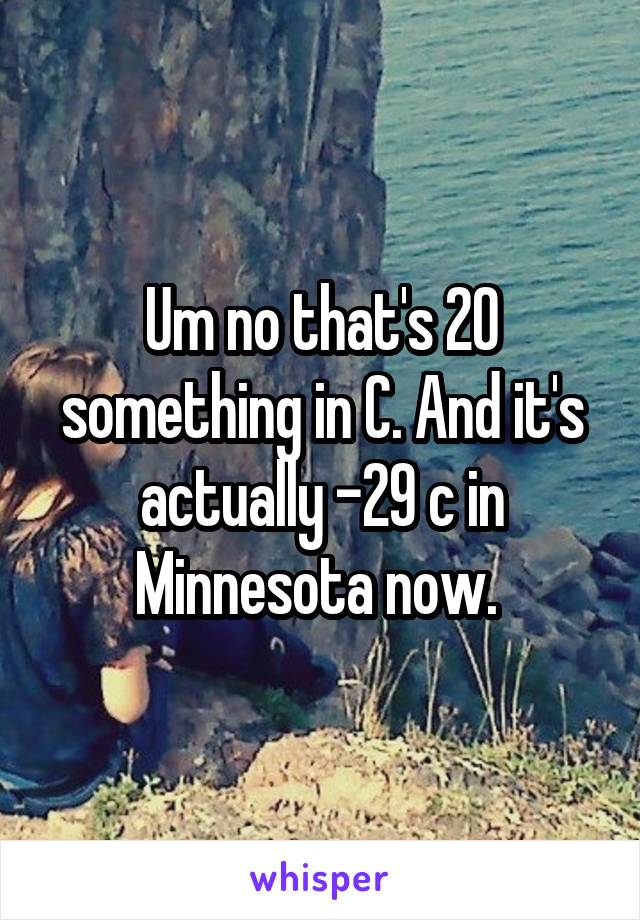 Um no that's 20 something in C. And it's actually -29 c in Minnesota now. 