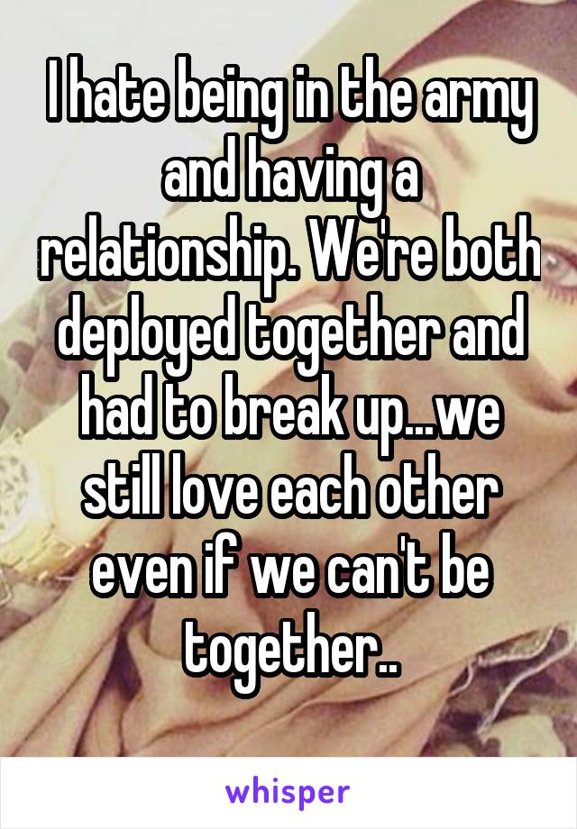 I hate being in the army and having a relationship. We're both deployed together and had to break up...we still love each other even if we can't be together..
