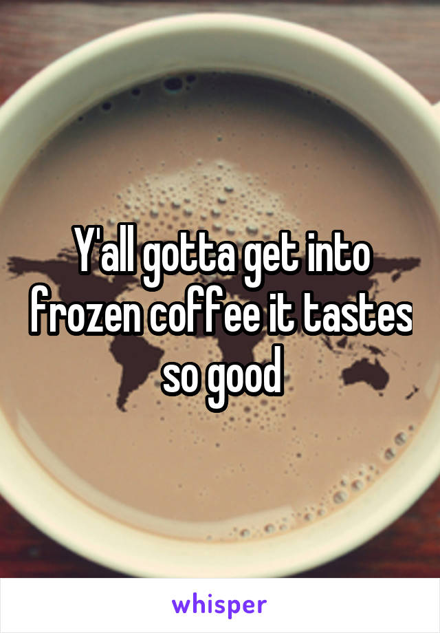 Y'all gotta get into frozen coffee it tastes so good