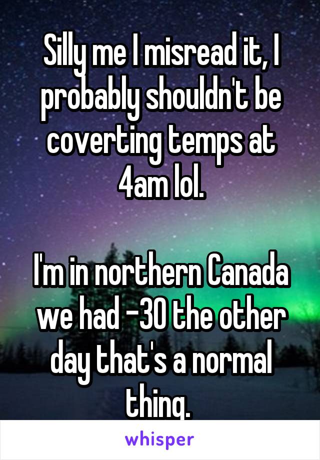 Silly me I misread it, I probably shouldn't be coverting temps at 4am lol.

I'm in northern Canada we had -30 the other day that's a normal thing. 