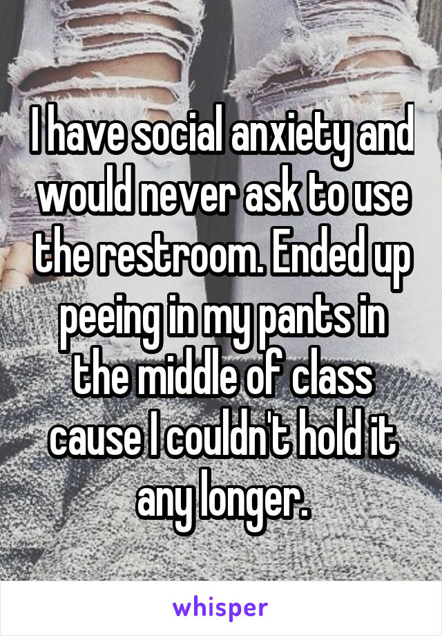 I have social anxiety and would never ask to use the restroom. Ended up peeing in my pants in the middle of class cause I couldn't hold it any longer.
