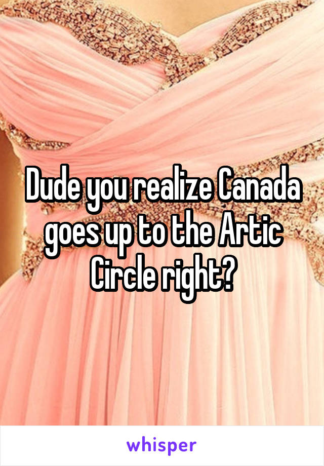 Dude you realize Canada goes up to the Artic Circle right?