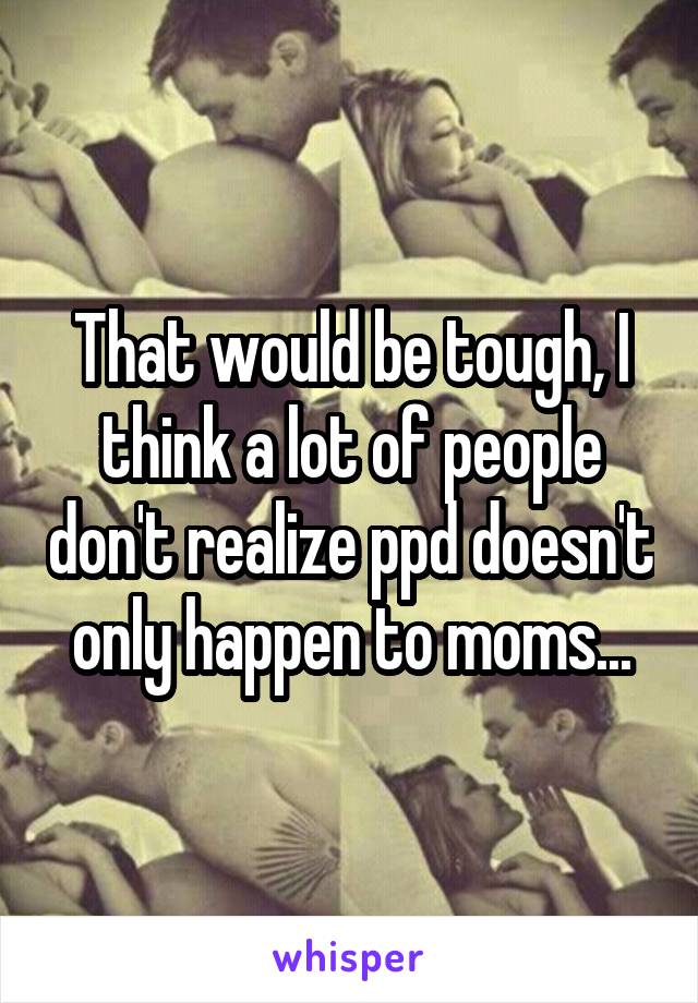 That would be tough, I think a lot of people don't realize ppd doesn't only happen to moms...