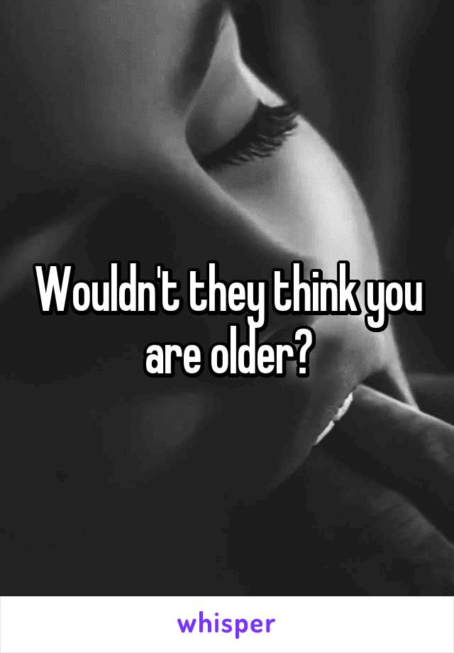 Wouldn't they think you are older?