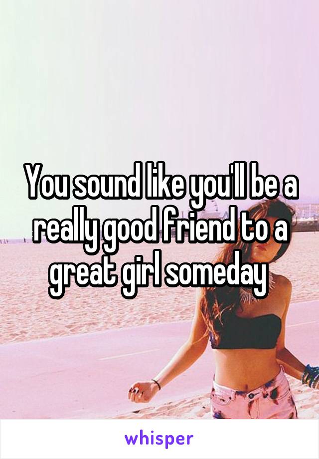 You sound like you'll be a really good friend to a great girl someday 