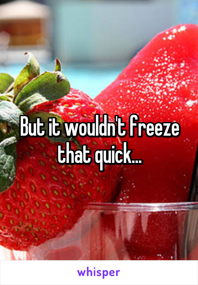 But it wouldn't freeze that quick...