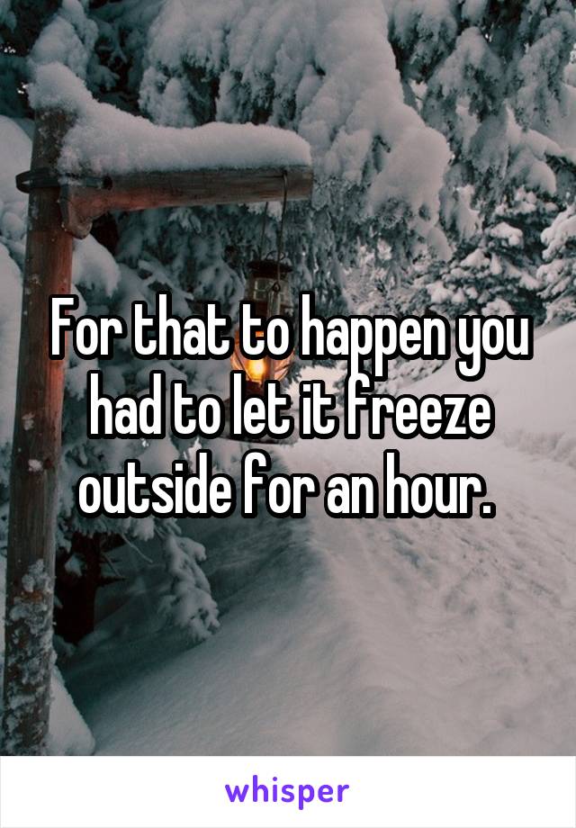 For that to happen you had to let it freeze outside for an hour. 