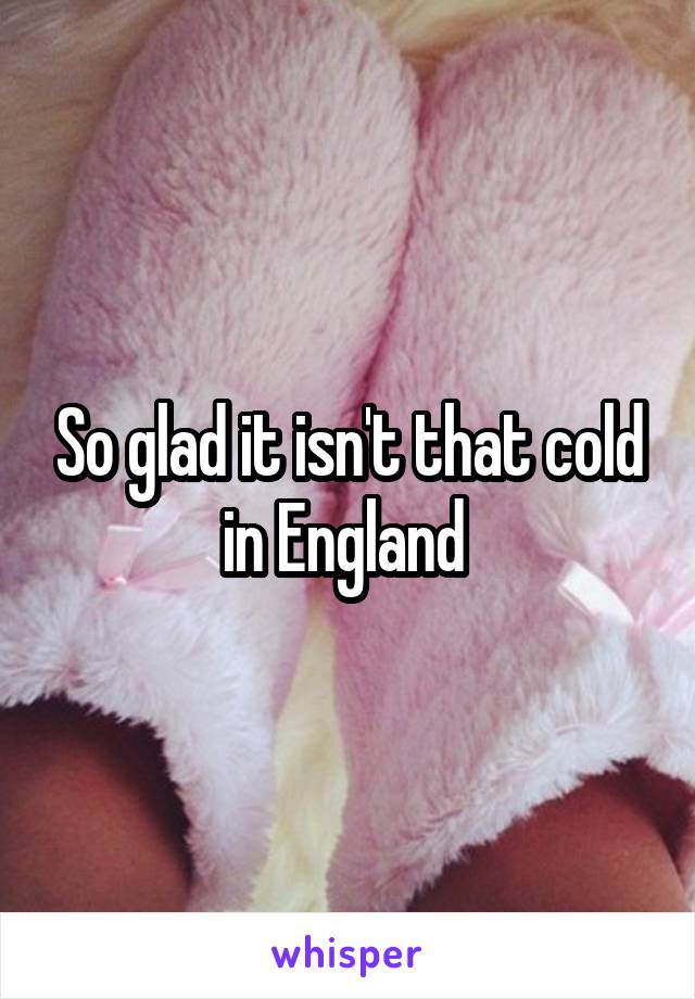 So glad it isn't that cold in England 