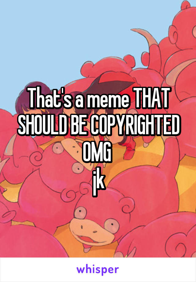 That's a meme THAT SHOULD BE COPYRIGHTED OMG 
jk