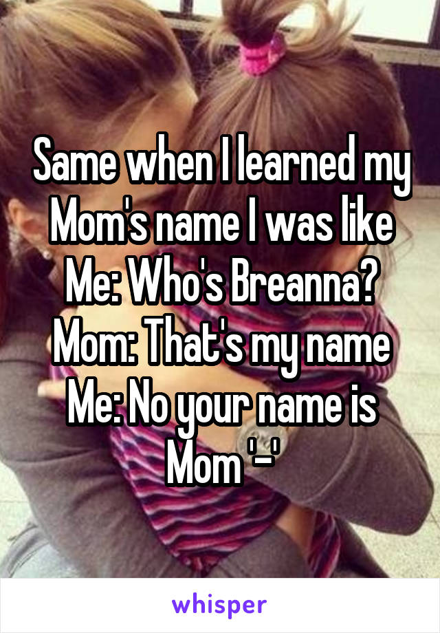 Same when I learned my Mom's name I was like
Me: Who's Breanna?
Mom: That's my name
Me: No your name is Mom '-'