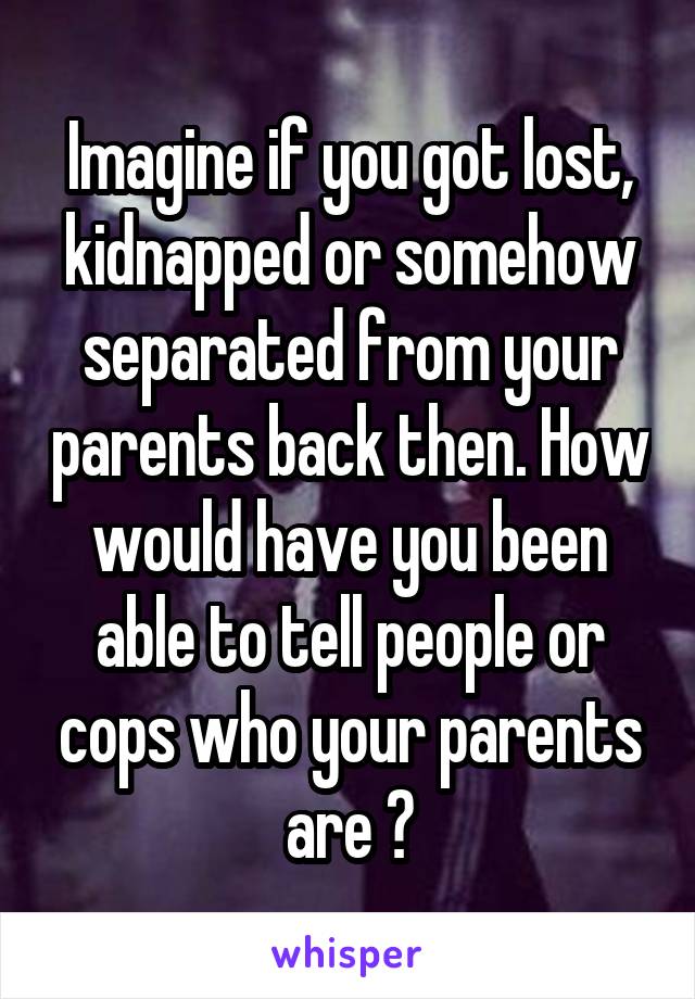 Imagine if you got lost, kidnapped or somehow separated from your parents back then. How would have you been able to tell people or cops who your parents are ?