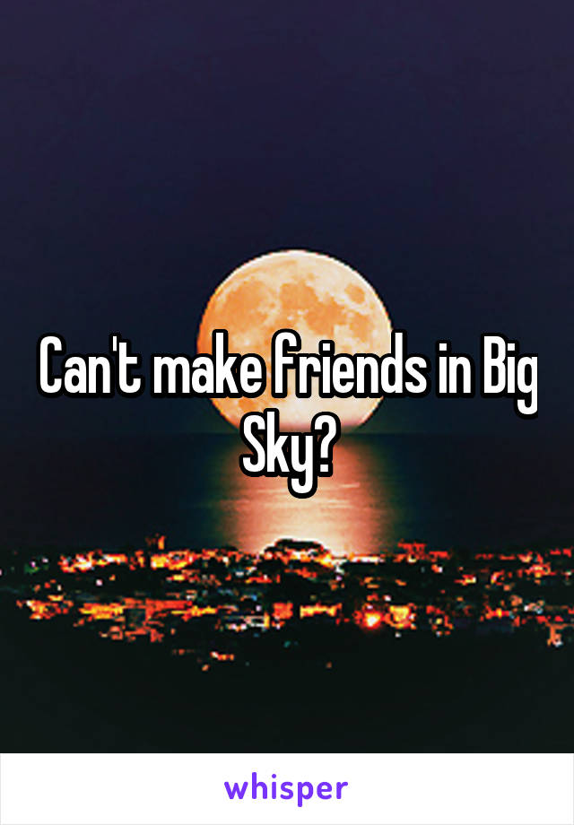 Can't make friends in Big Sky?