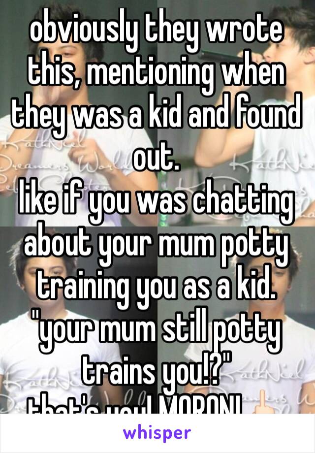 obviously they wrote this, mentioning when they was a kid and found out.
like if you was chatting about your mum potty training you as a kid.
"your mum still potty trains you!?"
that's you! MORON!🖕🏻