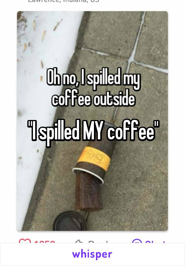 "I spilled MY coffee"