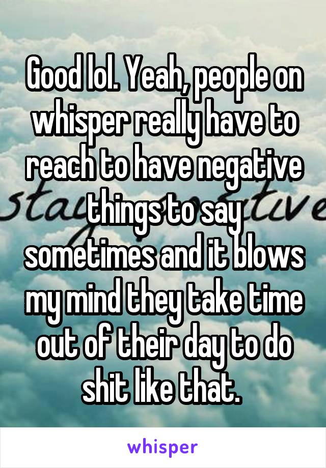 Good lol. Yeah, people on whisper really have to reach to have negative things to say sometimes and it blows my mind they take time out of their day to do shit like that. 