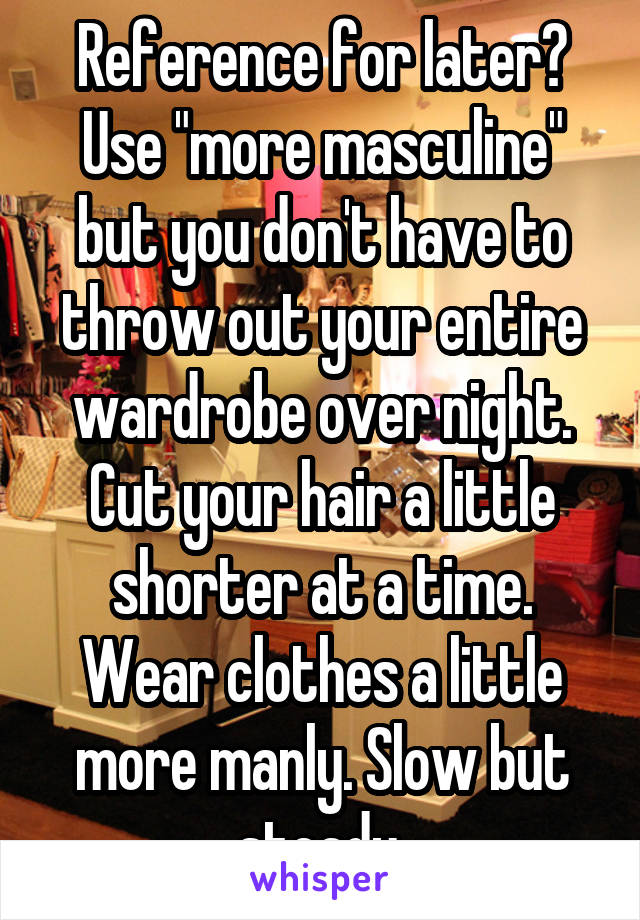 Reference for later? Use "more masculine" but you don't have to throw out your entire wardrobe over night. Cut your hair a little shorter at a time. Wear clothes a little more manly. Slow but steady.