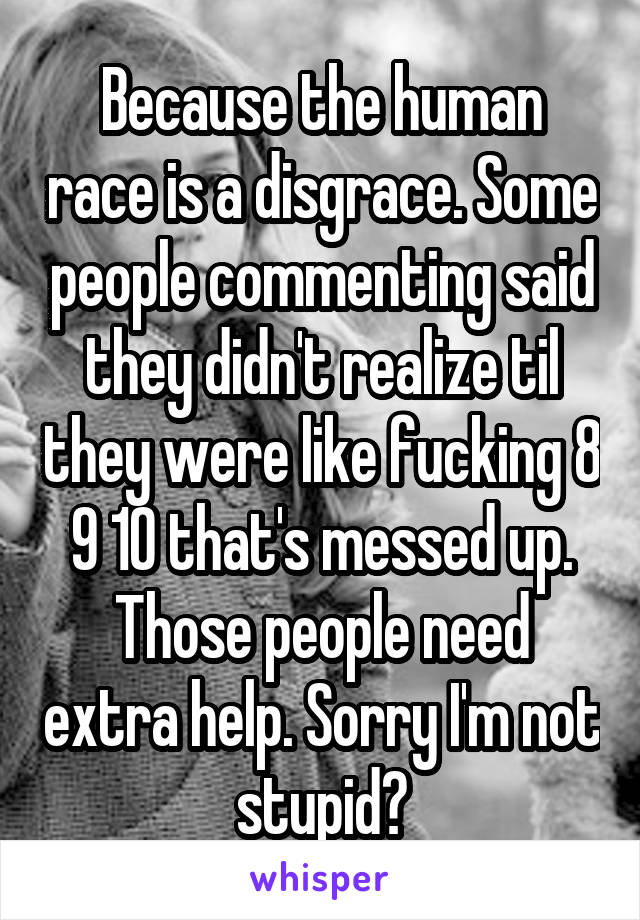 Because the human race is a disgrace. Some people commenting said they didn't realize til they were like fucking 8 9 10 that's messed up. Those people need extra help. Sorry I'm not stupid?