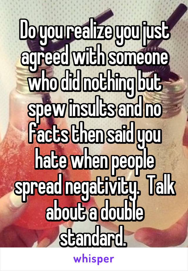 Do you realize you just agreed with someone who did nothing but spew insults and no facts then said you hate when people spread negativity.  Talk about a double standard. 