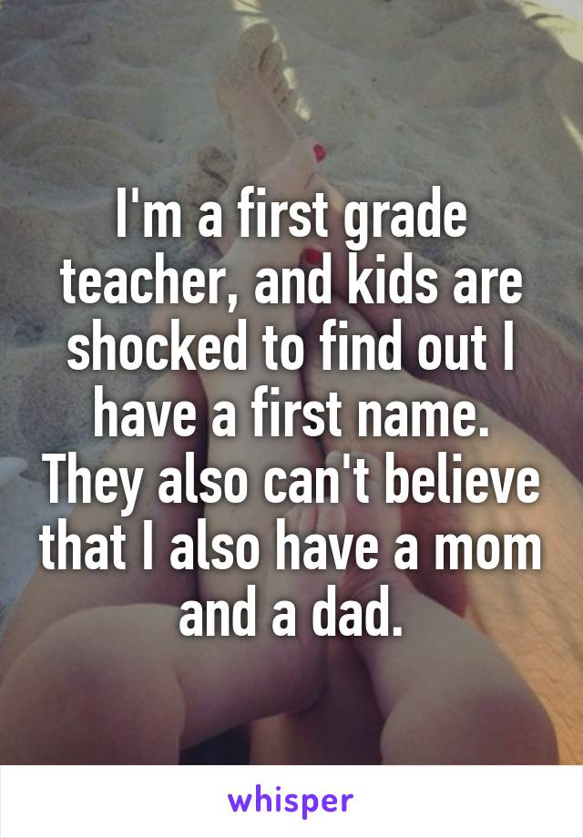 I'm a first grade teacher, and kids are shocked to find out I have a first name. They also can't believe that I also have a mom and a dad.