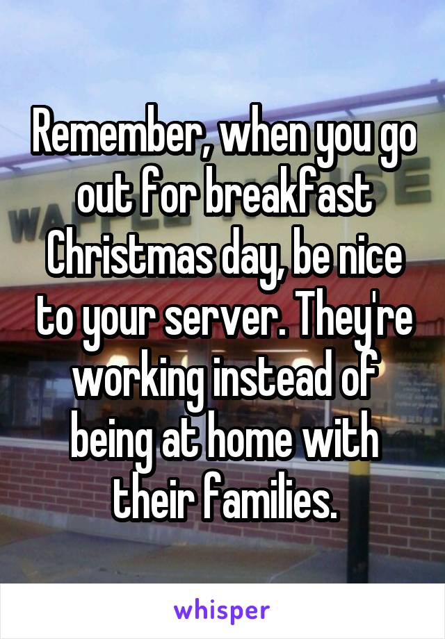 Remember, when you go out for breakfast Christmas day, be nice to your server. They're working instead of being at home with their families.