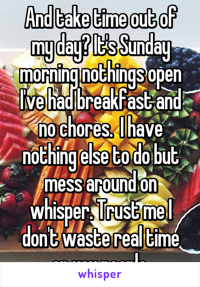 And take time out of my day? It's Sunday morning nothings open I've had breakfast and no chores.  I have nothing else to do but mess around on whisper. Trust me I don't waste real time on you people.